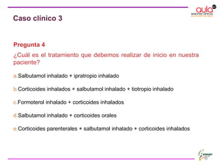 Pregunta 4
¿Cuál es el tratamiento que debemos realizar de inicio en nuestra
paciente?
a.Salbutamol inhalado + ipratropio inhalado
b.Corticoides inhalados + salbutamol inhalado + tiotropio inhalado
c.Formoterol inhalado + corticoides inhalados
d.Salbutamol inhalado + corticoides orales
e.Corticoides parenterales + salbutamol inhalado + corticoides inhalados
Caso clínico 3
 