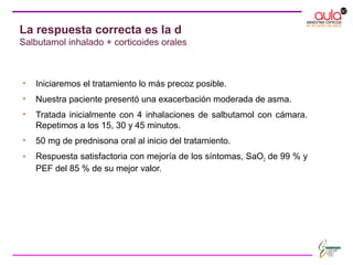 La respuesta correcta es la d
Salbutamol inhalado + corticoides orales
• Iniciaremos el tratamiento lo más precoz posible.
• Nuestra paciente presentó una exacerbación moderada de asma.
• Tratada inicialmente con 4 inhalaciones de salbutamol con cámara.
Repetimos a los 15, 30 y 45 minutos.
• 50 mg de prednisona oral al inicio del tratamiento.
• Respuesta satisfactoria con mejoría de los síntomas, SaO2 de 99 % y
PEF del 85 % de su mejor valor.
 