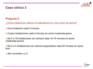 Pregunta 5
¿Cómo debemos utilizar el salbutamol en una crisis de asma?
a.Una inhalación cada 5 minutos
b.Cuatro inhalaciones cada 5 minutos en asma moderada-grave
c.De 4 a 10 inhalaciones con cámara cada 10-15 minutos en asma
moderada-severa
d.De 2 a 4 inhalaciones con cámara espaciadora cada 20 minutos en asma
leve
e.Son correctas c y d
Caso clínico 3
 