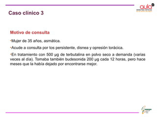 Motivo de consulta
•Mujer de 35 años, asmática.
•Acude a consulta por tos persistente, disnea y opresión torácica.
•En tratamiento con 500 μg de terbutalina en polvo seco a demanda (varias
veces al día). Tomaba también budesonida 200 μg cada 12 horas, pero hace
meses que la había dejado por encontrarse mejor.
Caso clínico 3
 