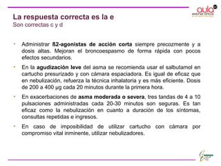 • Administrar ß2-agonistas de acción corta siempre precozmente y a
dosis altas. Mejoran el broncoespasmo de forma rápida con pocos
efectos secundarios.
• En la agudización leve del asma se recomienda usar el salbutamol en
cartucho presurizado y con cámara espaciadora. Es igual de eficaz que
en nebulización, refuerza la técnica inhalatoria y es más eficiente. Dosis
de 200 a 400 μg cada 20 minutos durante la primera hora.
• En exacerbaciones de asma moderada o severa, tres tandas de 4 a 10
pulsaciones administradas cada 20-30 minutos son seguras. Es tan
eficaz como la nebulización en cuanto a duración de los síntomas,
consultas repetidas e ingresos.
• En caso de imposibilidad de utilizar cartucho con cámara por
compromiso vital inminente, utilizar nebulizadores.
La respuesta correcta es la e
Son correctas c y d
 