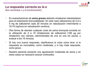 • En exacerbaciones de asma graves deberán emplearse nebulizadores
para el tratamiento broncodilatador. En este caso utilizaremos de 2,5 a
5 mg de salbutamol cada 20 minutos en nebulización intermitente o
10-15 mg/hora en nebulización continua.
• Otra forma de abordar cualquier crisis de asma bronquial consiste en
la utilización de 4 a 10 inhalaciones de salbutamol (100 μg por
inhalación) con cámara, administradas de una en una sin pausa, y
evaluar a los 15 minutos.
• Si hay una buena respuesta, clasificamos la crisis como leve; si la
respuesta es incompleta, como moderada; y si hay mala respuesta,
como grave.
• Nuestra paciente presenta una agudización moderada de asma y en
estos casos es necesario asociar corticoides.
La respuesta correcta es la e
Son correctas c y d (continuación)
 