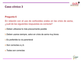 Pregunta 6
En relación con el uso de corticoides orales en las crisis de asma,
¿cuál de las siguientes respuestas es correcta?
a.Deben utilizarse lo más precozmente posible
b.Deben usarse siempre, salvo en crisis de asma muy leves
c.Es preferible la vía parenteral
d.Son correctas a y b
e.Todas son correctas
Caso clínico 3
 