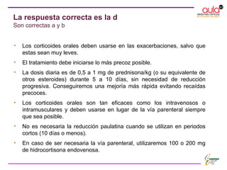 • Los corticoides orales deben usarse en las exacerbaciones, salvo que
estas sean muy leves.
• El tratamiento debe iniciarse lo más precoz posible.
• La dosis diaria es de 0,5 a 1 mg de prednisona/kg (o su equivalente de
otros esteroides) durante 5 a 10 días, sin necesidad de reducción
progresiva. Conseguiremos una mejoría más rápida evitando recaídas
precoces.
• Los corticoides orales son tan eficaces como los intravenosos o
intramusculares y deben usarse en lugar de la vía parenteral siempre
que sea posible.
• No es necesaria la reducción paulatina cuando se utilizan en periodos
cortos (10 días o menos).
• En caso de ser necesaria la vía parenteral, utilizaremos 100 o 200 mg
de hidrocortisona endovenosa.
La respuesta correcta es la d
Son correctas a y b
 