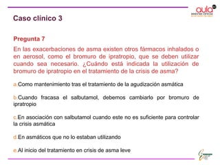 Pregunta 7
En las exacerbaciones de asma existen otros fármacos inhalados o
en aerosol, como el bromuro de ipratropio, que se deben utilizar
cuando sea necesario. ¿Cuándo está indicada la utilización de
bromuro de ipratropio en el tratamiento de la crisis de asma?
a.Como mantenimiento tras el tratamiento de la agudización asmática
b.Cuando fracasa el salbutamol, debemos cambiarlo por bromuro de
ipratropio
c.En asociación con salbutamol cuando este no es suficiente para controlar
la crisis asmática
d.En asmáticos que no lo estaban utilizando
e.Al inicio del tratamiento en crisis de asma leve
Caso clínico 3
 