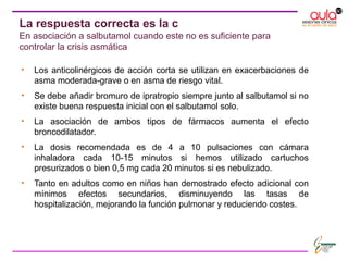 La respuesta correcta es la c
En asociación a salbutamol cuando este no es suficiente para
controlar la crisis asmática
• Los anticolinérgicos de acción corta se utilizan en exacerbaciones de
asma moderada-grave o en asma de riesgo vital.
• Se debe añadir bromuro de ipratropio siempre junto al salbutamol si no
existe buena respuesta inicial con el salbutamol solo.
• La asociación de ambos tipos de fármacos aumenta el efecto
broncodilatador.
• La dosis recomendada es de 4 a 10 pulsaciones con cámara
inhaladora cada 10-15 minutos si hemos utilizado cartuchos
presurizados o bien 0,5 mg cada 20 minutos si es nebulizado.
• Tanto en adultos como en niños han demostrado efecto adicional con
mínimos efectos secundarios, disminuyendo las tasas de
hospitalización, mejorando la función pulmonar y reduciendo costes.
 