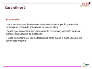 Anamnesis
•Hace tres días que tiene catarro nasal con tos seca, por lo que estaba
tomando un preparado anticatarral tres veces al día.
•Desde ayer aumenta la tos (escasamente productiva), opresión torácica,
disnea y autoescucha de sibilancias.
•Ha ido aumentando el uso de terbutalina hasta cuatro o cinco veces al día
con escasa mejoría.
Caso clínico 3
 