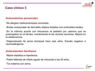 Antecedentes personales
•No alergias medicamentosas conocidas.
•Brotes ocasionales de dermatitis atópica tratados con corticoides locales.
•En la infancia acudía con frecuencia al pediatra por catarros que se
prolongaban en el tiempo, manteniendo la tos durante semanas. Mejoró en
la adolescencia.
•Diagnosticada de asma bronquial hace seis años. Estudio negativo a
neumoalérgenos.
Antecedentes familiares
•Madre diabética e hipertensa.
•Padre fallecido de infarto agudo de miocardio a los 53 años.
•Tía materna con asma.
Caso clínico 3
 