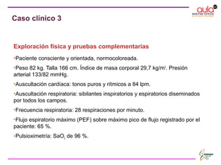 Exploración física y pruebas complementarias
•Paciente consciente y orientada, normocoloreada.
•Peso 82 kg. Talla 166 cm. Índice de masa corporal 29,7 kg/m2
. Presión
arterial 133/82 mmHg.
•Auscultación cardíaca: tonos puros y rítmicos a 84 lpm.
•Auscultación respiratoria: sibilantes inspiratorios y espiratorios diseminados
por todos los campos.
•Frecuencia respiratoria: 28 respiraciones por minuto.
•Flujo espiratorio máximo (PEF) sobre máximo pico de flujo registrado por el
paciente: 65 %.
•Pulsioximetría: SaO2 de 96 %.
Caso clínico 3
 