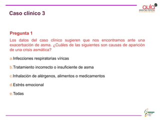 Pregunta 1
Los datos del caso clínico sugieren que nos encontramos ante una
exacerbación de asma. ¿Cuáles de las siguientes son causas de aparición
de una crisis asmática?
a.Infecciones respiratorias víricas
b.Tratamiento incorrecto o insuficiente de asma
c.Inhalación de alérgenos, alimentos o medicamentos
d.Estrés emocional
e.Todas
Caso clínico 3
 