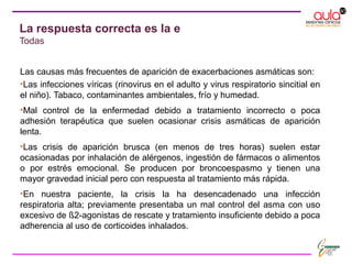La respuesta correcta es la e
Todas
Las causas más frecuentes de aparición de exacerbaciones asmáticas son:
•Las infecciones víricas (rinovirus en el adulto y virus respiratorio sincitial en
el niño). Tabaco, contaminantes ambientales, frío y humedad.
•Mal control de la enfermedad debido a tratamiento incorrecto o poca
adhesión terapéutica que suelen ocasionar crisis asmáticas de aparición
lenta.
•Las crisis de aparición brusca (en menos de tres horas) suelen estar
ocasionadas por inhalación de alérgenos, ingestión de fármacos o alimentos
o por estrés emocional. Se producen por broncoespasmo y tienen una
mayor gravedad inicial pero con respuesta al tratamiento más rápida.
•En nuestra paciente, la crisis la ha desencadenado una infección
respiratoria alta; previamente presentaba un mal control del asma con uso
excesivo de ß2-agonistas de rescate y tratamiento insuficiente debido a poca
adherencia al uso de corticoides inhalados.
 