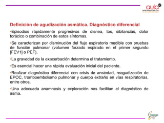 Definición de agudización asmática. Diagnóstico diferencial
•Episodios rápidamente progresivos de disnea, tos, sibilancias, dolor
torácico o combinación de estos síntomas.
•Se caracterizan por disminución del flujo espiratorio medible con pruebas
de función pulmonar (volumen forzado espirado en el primer segundo
[FEV1] o PEF).
•La gravedad de la exacerbación determina el tratamiento.
•Es esencial hacer una rápida evaluación inicial del paciente.
•Realizar diagnóstico diferencial con crisis de ansiedad, reagudización de
EPOC, tromboembolismo pulmonar y cuerpo extraño en vías respiratorias,
entre otros.
•Una adecuada anamnesis y exploración nos facilitan el diagnóstico de
asma.
 
