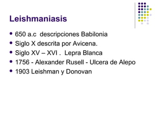 Leishmaniasis
 650 a.c descripciones Babilonia
 Siglo X descrita por Avicena.
 Siglo XV – XVI . Lepra Blanca
 1756 - Alexander Rusell - Ulcera de Alepo
 1903 Leishman y Donovan
 