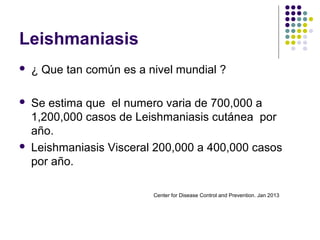 Leishmaniasis
 ¿ Que tan común es a nivel mundial ?
 Se estima que el numero varia de 700,000 a
1,200,000 casos de Leishmaniasis cutánea por
año.
 Leishmaniasis Visceral 200,000 a 400,000 casos
por año.
Center for Disease Control and Prevention. Jan 2013
 