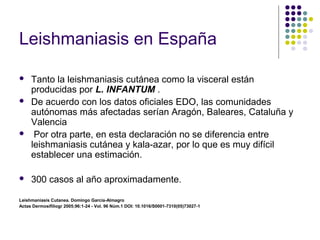 Leishmaniasis en España
 Tanto la leishmaniasis cutánea como la visceral están
producidas por L. INFANTUM .
 De acuerdo con los datos oficiales EDO, las comunidades
autónomas más afectadas serían Aragón, Baleares, Cataluña y
Valencia
 Por otra parte, en esta declaración no se diferencia entre
leishmaniasis cutánea y kala-azar, por lo que es muy difícil
establecer una estimación.
 300 casos al año aproximadamente.
Leishmaniasis Cutanea. Domingo Garcia-Almagro
Actas Dermosifiliogr 2005;96:1-24 - Vol. 96 Núm.1 DOI: 10.1016/S0001-7310(05)73027-1
 