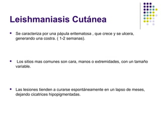 Leishmaniasis Cutánea
 Se caracteriza por una pápula eritematosa , que crece y se ulcera,
generando una costra. ( 1-2 semanas).
 Los sitios mas comunes son cara, manos o extremidades, con un tamaño
variable.
 Las lesiones tienden a curarse espontáneamente en un lapso de meses,
dejando cicatrices hipopigmentadas.
 