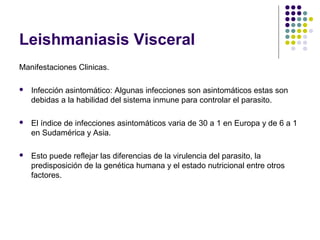 Leishmaniasis Visceral
Manifestaciones Clinicas.
 Infección asintomático: Algunas infecciones son asintomáticos estas son
debidas a la habilidad del sistema inmune para controlar el parasito.
 El índice de infecciones asintomáticos varia de 30 a 1 en Europa y de 6 a 1
en Sudamérica y Asia.
 Esto puede reflejar las diferencias de la virulencia del parasito, la
predisposición de la genética humana y el estado nutricional entre otros
factores.
 