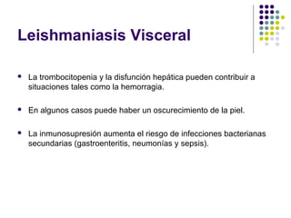 Leishmaniasis Visceral
 La trombocitopenia y la disfunción hepática pueden contribuir a
situaciones tales como la hemorragia.
 En algunos casos puede haber un oscurecimiento de la piel.
 La inmunosupresión aumenta el riesgo de infecciones bacterianas
secundarias (gastroenteritis, neumonías y sepsis).
 