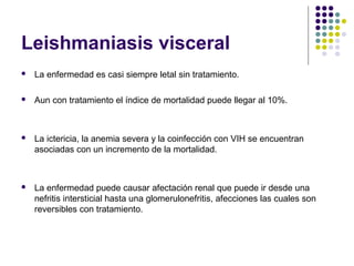 Leishmaniasis visceral
 La enfermedad es casi siempre letal sin tratamiento.
 Aun con tratamiento el índice de mortalidad puede llegar al 10%.
 La ictericia, la anemia severa y la coinfección con VIH se encuentran
asociadas con un incremento de la mortalidad.
 La enfermedad puede causar afectación renal que puede ir desde una
nefritis intersticial hasta una glomerulonefritis, afecciones las cuales son
reversibles con tratamiento.
 