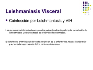 Leishmaniasis Visceral
 Coinfección por Leishmaniasis y VIH
Las personas co infectadas tienen grandes probabilidades de padecer la forma florida de
la enfermedad y elevadas tasas de recidiva de la enfermedad.
El tratamiento antirretroviral reduce la progresión de la enfermedad, retrasa las recidivas
y aumenta la supervivencia de los pacientes infectados.
 