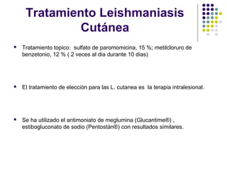 Tratamiento Leishmaniasis
Cutánea
 Tratamiento topico: sulfato de paromomicina, 15 %; metilcloruro de
benzetonio, 12 % ( 2 veces al dia durante 10 dias)
 El tratamiento de elección para las L. cutanea es la terapia intralesional.
 Se ha utilizado el antimoniato de meglumina (Glucantime®) ,
estibogluconato de sodio (Pentostán®) con resultados similares.
 