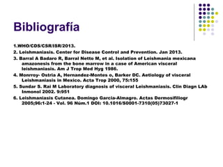 Bibliografía
1.WHO/CDS/CSR/ISR/2013.
2. Leishmaniasis. Center for Disease Control and Prevention. Jan 2013.
3. Barral A Badaro R, Barral Netto M, et al. Isolation of Leishmania mexicana
amazonesis from the bone marrow in a case of American visceral
leishmaniasis. Am J Trop Med Hyg 1986.
4. Monrroy- Ostria A, Hernandez-Montes o, Barker DC. Aetiology of visceral
Leishmaniasis in Mexico. Acta Trop 2000, 75:155
5. Sundar S. Rai M Laboratory diagnosis of visceral Leishmaniasis. Clin Diagn LAb
Inmonol 2002. 9:951
6. Leishmaniasis Cutanea. Domingo Garcia-Almagro. Actas Dermosifiliogr
2005;96:1-24 - Vol. 96 Núm.1 DOI: 10.1016/S0001-7310(05)73027-1
 