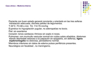 Caso clínico – Medicina Interna
Paciente con buen estado general conciente y orientado en las tres esferas
hidratación adecuada, discreta palidez de tegumentos.
T:35°C FC:80 x min TA: 114 70 mm/hg
Eupneica no ingurgitación yugular, no adenopatías no bocio.
Piel: sin exantema
Corazón: tonos cardiacos rítmicos sin soplo ni roces.
Pulmones: con murmullo vesicular normal sin ruidos sobre añadidos. Abdomen
blando depresible doloroso a la palpación en epigastrio, sin defensa, ligera
esplenomegalia no dolorosa, peristaltismo normal.
Miembros inferiores sin datos de edema pulsos periféricos presentes.
Neurológico sin focalidad , no meningismo.
 
