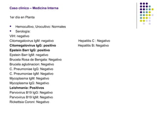 Caso clínico – Medicina Interna
1er día en Planta
 Hemocultivo, Urocultivo: Normales
 Serologìa:
VIH: negativo
Citomegalovirus IgM: negativo Hepatitis C : Negativo
Citomegalovirus IgG: positivo Hepatitis B: Negativo
Epstein Barr IgG: positivo
Epstein Barr IgM: negativo
Brucela Rosa de Bengala: Negativo
Brucela aglutinacion: Negativo
C. Pneumoniae IgG: Negativo
C. Pneumoniae IgM: Negativo
Mycoplasma IgM: Negativo
Mycoplasma IgG: Negativo
Leishmania: Positivos
Parvovirus B19 IgG: Negativo
Parvovirus B19 IgM: Negativo
Rickettsia Coroni: Negativo
 