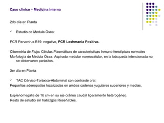 Caso clínico – Medicina Interna
2do día en Planta
 Estudio de Medula Ósea:
PCR Parvovirus B19: negativo, PCR Leshmania Positivo.
Citometría de Flujo: Células Plasmáticas de características Inmuno fenotípicas normales
Morfología de Medula Ósea: Aspirado medular normocelular, en la búsqueda intencionada no
se observaron parásitos.
3er día en Planta
 TAC Cérvico-Toráxico-Abdominal con contraste oral:
Pequeñas adenopatías localizadas en ambas cadenas yugulares superiores y medias,
Esplenomegalia de 16 cm en su eje cráneo caudal ligeramente heterogéneo.
Resto de estudio sin hallazgos Reseñables.
 