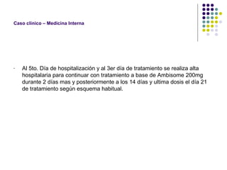Caso clínico – Medicina Interna
- Al 5to. Día de hospitalización y al 3er día de tratamiento se realiza alta
hospitalaria para continuar con tratamiento a base de Ambisome 200mg
durante 2 días mas y posteriormente a los 14 días y ultima dosis el día 21
de tratamiento según esquema habitual.
 