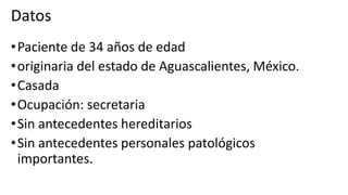 •Paciente de 34 años de edad
•originaria del estado de Aguascalientes, México.
•Casada
•Ocupación: secretaria
•Sin antecedentes hereditarios
•Sin antecedentes personales patológicos
importantes.
Datos
 