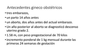 Antecedentes gineco obstétricos
•tres embarazos,
•un parto 14 años antes
•un aborto, dos años antes del actual embarazo.
•Un año posterior al aborto se diagnosticó descenso
uterino grado 2.
•1.58 m, con peso pregestacional de 70 kilos
•incremento ponderal de 1 kg mensual durante las
primeras 24 semanas de gestación
 