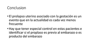 Conclusion
• El prolapso uterino asociado con la gestación es un
evento que en la actualidad es cada vez menos
frecuente
• Hay que tener especial control en estas pacientes e
identificar si el proplaso es previo al embarazo o es
producto del embarazo
 