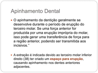 Apinhamento Dental
 O apinhamento da dentição geralmente se
desenvolve durante o período de erupção do
terceiro molar. Se uma força anterior for
produzida por uma erupção imprópria do molar,
isso pode gerar uma transferência de força para
a região anterior, podendo ser transmitida aos
incisivos.’’
 A extração é indicada devido ao terceiro molar inferior
direito (38) ter criado um espaço para erupção,
causando apinhamento nos dentes anteriores
adjacentes.
 