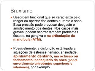 Bruxismo
 Desordem funcional que se caracteriza pelo
ranger ou apertar dos dentes durante o sono.
Essa pressão pode provocar desgaste e
amolecimento dos dentes. Nos casos mais
graves, podem ocorrer também problemas
ósseos, na gengiva e na articulação da
mandíbula (ATM).
 Possivelmente, a disfunção está ligada a
situações de estresse, tensão, ansiedade,
apinhamento dentário, má oclusão ou
fechamento inadequado da boca (pobre
envolvimento entredentes superiores e
inferiores), por exemplo.
 
