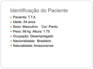 Identificação do Paciente
 Paciente: T.T.A
 Idade: 24 anos
 Sexo: Masculino Cor: Pardo
 Peso: 66 kg Altura: 1.75
 Ocupação: Desempregado
 Nacionalidade: Brasileiro
 Naturalidade: Amazonense
 