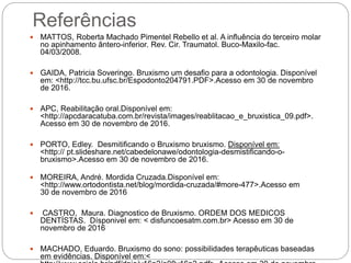 Referências
 MATTOS, Roberta Machado Pimentel Rebello et al. A influência do terceiro molar
no apinhamento ântero-inferior. Rev. Cir. Traumatol. Buco-Maxilo-fac.
04/03/2008.
 GAIDA, Patricia Soveringo. Bruxismo um desafio para a odontologia. Disponível
em: <http://tcc.bu.ufsc.br/Espodonto204791.PDF>.Acesso em 30 de novembro
de 2016.
 APC, Reabilitação oral.Disponível em:
<http://apcdaracatuba.com.br/revista/images/reablitacao_e_bruxistica_09.pdf>.
Acesso em 30 de novembro de 2016.
 PORTO, Edley. Desmitificando o Bruxismo bruxismo. Disponível em:
<http:// pt.slideshare.net/cabedelonawe/odontologia-desmistificando-o-
bruxismo>.Acesso em 30 de novembro de 2016.
 MOREIRA, André. Mordida Cruzada.Disponível em:
<http://www.ortodontista.net/blog/mordida-cruzada/#more-477>.Acesso em
30 de novembro de 2016
 CASTRO, Maura. Diagnostico de Bruxismo. ORDEM DOS MEDICOS
DENTÍSTAS. Dísponivel em: < disfuncoesatm.com.br> Acesso em 30 de
novembro de 2016
 MACHADO, Eduardo. Bruxismo do sono: possibilidades terapêuticas baseadas
em evidências. Disponível em:<
 