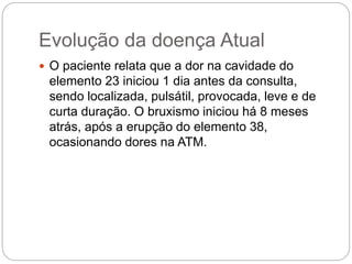 Evolução da doença Atual
 O paciente relata que a dor na cavidade do
elemento 23 iniciou 1 dia antes da consulta,
sendo localizada, pulsátil, provocada, leve e de
curta duração. O bruxismo iniciou há 8 meses
atrás, após a erupção do elemento 38,
ocasionando dores na ATM.
 