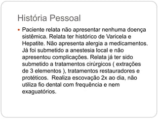 História Pessoal
 Paciente relata não apresentar nenhuma doença
sistêmica. Relata ter histórico de Varicela e
Hepatite. Não apresenta alergia a medicamentos.
Já foi submetido a anestesia local e não
apresentou complicações. Relata já ter sido
submetido a tratamentos cirúrgicos ( extrações
de 3 elementos ), tratamentos restauradores e
protéticos. Realiza escovação 2x ao dia, não
utiliza fio dental com frequência e nem
exaguatórios.
 