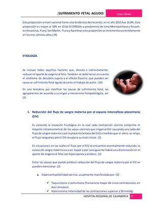 [SUFRIMIENTO FETAL AGUDO] Caso Clínico
HOSPITALREGIONALDE CAJAMARCA 9
Esta proporción a nivel nacional tiene una tendencia decreciente; en el año 2011 fue 16.8%. Esta
proporción es mayor al 10% en 19 de 31 DIRESAs a predominio de Lima Metropolitana y Ancash;
enAmazonas,Puno,SanMartín, Piuray Apurímacesta proporciónse incrementasostenidamente
en los tres últimos años (19)
ETIOLOGÍA
Se incluye todos aquellos factores que, directa o indirectamente,
reducenel aporte de oxígenoal feto.También se debe tener en cuenta
el síndrome de decúbito supino y el efecto Poseiro, que pueden ser
causa se sufrimiento fetal agudo durante el trabajo de parto. (16)
En una tentativa por clasificar las causas de sufrimiento fetal, las
agruparemos de acuerdo a su origen y mecanismo fisiopatológico, así:
(2)
1. Reducción del flujo de sangre materna por el espacio intervelloso placentario
(EIV)
Es conocida la situación fisiológica en la cual cada contracción uterina comprime el
trayecto intramiometrial de los vasos uterinos que irrigan el EIV causando una caída del
flujode sangre maternao por laplacenta(estasisdel EIV) amedida que el útero se relaja,
el flujo sanguíneo por el EIV recupera su nivel inicial. (2)
En situaciones en las cuales el flujo por el EIV se encuentre anormalmente reducido, la
estasisde sangre maternava a ser mayor y por consiguiente habrá una disminución en el
aporte de oxígeno al feto con hipercapnea y acidosis. (2)
Entre las causas que puede producir reducción del flujo de sangre materna por el EIV se
pueden mencionar: (2)
a. hipercontractibilidad uterina, usualmente manifestada por: (2)
 Taquisistolia o polisistolia (frecuencia mayor de cinco contracciones en
diez minutos).
 Hipersistolia (intensidad de las contracciones superior a 50 mmHg).
 