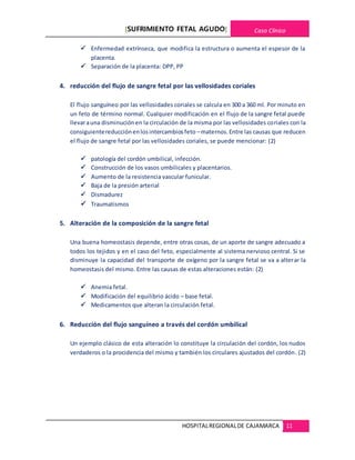 [SUFRIMIENTO FETAL AGUDO] Caso Clínico
HOSPITALREGIONALDE CAJAMARCA 11
 Enfermedad extrínseca, que modifica la estructura o aumenta el espesor de la
placenta.
 Separación de la placenta: DPP, PP
4. reducción del flujo de sangre fetal por las vellosidades coriales
El flujo sanguíneo por las vellosidades coriales se calcula en 300 a 360 ml. Por minuto en
un feto de término normal. Cualquier modificación en el flujo de la sangre fetal puede
llevarauna disminuciónen la circulación de la misma por las vellosidades coriales con la
consiguientereducciónenlosintercambiosfeto –maternos.Entre las causas que reducen
el flujo de sangre fetal por las vellosidades coriales, se puede mencionar: (2)
 patología del cordón umbilical, infección.
 Construcción de los vasos umbilicales y placentarios.
 Aumento de la resistencia vascular funicular.
 Baja de la presión arterial
 Dismadurez
 Traumatismos
5. Alteración de la composición de la sangre fetal
Una buena homeostasis depende, entre otras cosas, de un aporte de sangre adecuado a
todos los tejidos y en el caso del feto, especialmente al sistema nervioso central. Si se
disminuye la capacidad del transporte de oxígeno por la sangre fetal se va a alterar la
homeostasis del mismo. Entre las causas de estas alteraciones están: (2)
 Anemia fetal.
 Modificación del equilibrio ácido – base fetal.
 Medicamentos que alteran la circulación fetal.
6. Reducción del flujo sanguíneo a través del cordón umbilical
Un ejemplo clásico de esta alteración lo constituye la circulación del cordón, los nudos
verdaderos o la procidencia del mismo y también los circulares ajustados del cordón. (2)
 