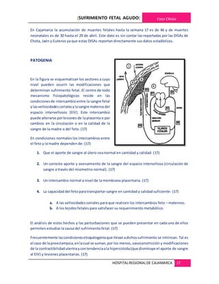 [SUFRIMIENTO FETAL AGUDO] Caso Clínico
HOSPITALREGIONALDE CAJAMARCA 17
En Cajamarca la acumulación de muertes fetales hasta la semana 17 es de 46 y de muertes
neonatales es de 30 hasta el 29 de abril. Este dato es sin contar las reportadas por las DISAs de
Chota, Jaén y Cutervo ya que estas DISAs reportan directamente sus datos estadísticos.
PATOGENIA
En la figura se esquematizan los sectores a cuyo
nivel pueden ocurrir las modificaciones que
determinan sufrimiento fetal. El centro de todo
mecanismo fisiopatológicos reside en las
condicionesde intercambio entre la sangre fetal
y lasvellosidadescorialesylasangre materna del
espacio intervellosos (EIV). Este intercambio
puede alterarse porlesiones de la placenta o por
cambios en la circulación o en la calidad de la
sangre de la madre o del feto. (17)
En condiciones normales los intercambios entre
el feto y la madre dependen de: (17)
1. Que el aporte de sangre al útero sea normal en cantidad y calidad. (17)
2. Un correcto aporte y avenamiento de la sangre del espacio intervelloso (circulación de
sangre a través del miometrio normal). (17)
3. Un intercambio normal a nivel de la membrana placentaria. (17)
4. La capacidad del feto para transportar sangre en cantidad y calidad suficiente: (17)
a. A las vellosidades coriales para que realicen los intercambios feto – maternos.
b. A los tejidos fetales para satisfacer su requerimiento metabólico.
El análisis de estos hechos y las perturbaciones que se pueden presentar en cada uno de ellos
permiten estudiar la causa del sufrimiento fetal. (17)
Frecuentemente lascondicionesetiopatogeniaque llevanadichossufrimiento se intrincan. Tal es
el caso de la preeclampsia,enlacual se suman,por los menos, vasoconstricción y modificaciones
de la contractibilidaduterinaycontendenciaala hipersistolia(que disminuye el aporte de sangre
al EIV) y lesiones placentarias. (17)
 