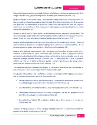 [SUFRIMIENTO FETAL AGUDO] Caso Clínico
HOSPITALREGIONALDE CAJAMARCA 18
El estudiode sangre capilararterializadadel cuerocabelludopermite estimarlacomposición de la
sangre carotidea fetal, ya que la composición de ambas varía en forma paralela. (17)
Los trastornosde los intercambiosfeto –maternosa nivel de laplacentano solo son causantes de
la disminuciónenel aporte de oxígenoylaeliminacióndel anhídridocarbónico,sinode uncambio
más global de los mecanismos de nutrición y depuración del organismo fetal. En conjunto
determinan una perturbación de la homeostasis fetal cuya consecuencia es la alteración histica
irreparable o la muerte. (17)
Las causas que actúan en forma aguda con el desprendimiento prematuro de la placenta, las
compresionesgravesdelcordón,lashipertoníaso hipersistoliasuterinas intensas y de instalación
rápida, llevan a la muerte fetal por hipoxia y rápida progresión de la acidosis. (17)
Las alteracionesplacentariasylasafecciones maternas o fetales de evolución crónica, cuando no
son muyintensas,determinan una disminución de los mecanismos de reservas del feto y deben
considerarse como causas predisponentes al sufrimiento fetal agudo. (17)
Durante el trabajo de parto normal, cada contracción uterina reduce el intercambio feto –
materno. Cuando todas las otras condiciones son normales, el feto se recupera entre las
contracciones.Enel parto distócico,lapolosistoliaola hipertonía,si son moderadas pero de larga
duración, pueden provocar hipoxia y acidosis fetal. La frecuencia con la que se produce
sufrimiento fetal en el parto prolongado puede explicarse por la suma de las agresiones
producidas por las sucesivas contracciones uterinas. (17)
Tanto en el parto normal como en el patológico, el sufrimiento fetal ocurre más fácilmente si se
presenta cualquiera de las causas predisponentes señaladas. (17)
Para que los intercambios feto – marteños se efectúen en condiciones fisiológicas, es necesario
que se cumplan normalmente una serie de requisitos: (2)
 Sangre maternade calidad adecuada en cuanto a oxigenación, pH, glucosa, aminoácidos,
la cual debe llegar en cantidad suficiente al espacio intervelloso. (2)
 Los intercambios a nivel de membrana placentaria debe efectuarse normalmente. (2)
 La sangre fetal debe tenercalidadencuanto:hemoglobina,pH,PO2,etc.Y debe circularen
cantidad adecuada por las vellosidades coriales. (2)
 Los catabólicos fetales (CO2, radicales ácidos, etc.), deben pasar a la madre, sin
dificultades. (2)
Todas las demás causas que en forma aislada o asociada interfieren en este mecanismo normal
pueden llevar acabo un sufrimiento fetal. (2)
 