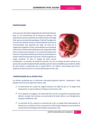 [SUFRIMIENTO FETAL AGUDO] Caso Clínico
HOSPITALREGIONALDE CAJAMARCA 19
FISIOPATOLOGÍA
¿Por qué estan delicadoel diagnósticode sufrimientofetal con
base en las características de la frecuencia cardiaca? Una
explicaciónesque esospatronessonreflejomásde lafisiología
fetal que de una alteraciónpatológica.El control fisiológico de
la frecuencia cardiaca incluye una diversidad de mecanismos
interconectados que depende del riego, así como de la
oxigenaciónsanguínea.Esmás,la actividadde esossistemasde
control tiene influenciadel estado previo de oxigenación fetal
como se observa por ejemplo, en la insuficiencia placentaria
crónica.Es importante señalarque el fetoestasostenidopor el
cordón umbilical atravésdel cual existe un flujo sanguíneo en
riesgo constante. Es más, el trabajo de parto normal
corresponde a un proceso de acidemia creciente. Por eso, el trabajo de parto normal es un
procesode episodioshipóxicosfetalesrepetidosque de manerainevitablecausanacidemia.Dicho
de otra manera y suponiendo que se puede definir a la “asfixia” como hipoxia que lleva a
acidemia, el parto normal es un suceso asfíctico para el feto. (15)
FISIOPATOLOGÍA DE LA ASFIXIA FETAL
Los efectos producidos por el deficiente intercambio gaseoso materno – placentario – fetal
pueden resumirse de la siguiente manera: (16)
 La disminución de a porte de oxígeno provoca una caída de pO2 en la sangre fetal
(hipoxemia), lo cual se traduce en hipoxia a nivel celular. (16)
 Al no disponer de oxígeno, las células del feto recurren a la glucolisis anaeróbica para
obtener energía. Esto provoca una acumulación de ácido láctico y sus hidrogeniones
(acidosis metabólica). (16)
 La retención de CO2 ocasiona un aumento de p CO2 en sangre fetal (hipercapnea). Al
disolverse en el plasma el CO2 se convierte en H2CO3 (ácido carbónico), que aumenta la
concentración de hidrogeniones (acidosis respiratoria). (16)
 