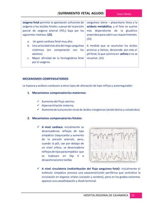 [SUFRIMIENTO FETAL AGUDO] Caso Clínico
HOSPITALREGIONALDE CAJAMARCA 22
oxigeno fetal permite la aportación suficiente de
oxígeno a los tejidos fetales a pesar de la presión
parcial de oxígeno arterial (PO2) baja por los
siguientes motivos: (21)
a. Un gasto cardiaco fetal muy alto.
b. Una velocidadmásaltadel riegosanguíneo
sistémico (en comparación con los
adultos).
c. Mayor afinidad de la hemoglobina fetal
por el oxígeno.
sanguíneo útero – placentario lleva a la
acidosis metabólica, y el feto se vuelve
más dependiente de la glucólisis
anaerobiapara cubrirsus requerimientos.
(21)
A medida que se acumulan los ácidos
pirúvico y láctico, desciende aún más el
pH fetal,loque culminaen asfixiasi no se
resuelve. (21)
MECANISMOS COMPENSATORIOS
La hipoxia y acidosis conducen a otros tipos de alteración de tipo reflejo y autorregulador:
1. Mecanismos compensatorios maternos:
 Aumento del flujo uterino.
 Hiperventilación materna.
 Aumentode laexcreción renal de ácidos inorgánicos (ácido láctico y cetoácidos).
2. Mecanismos compensatorios fetales:
 A nivel cardíaco: inicialmente se
desencadenan reflejos de tipo
simpático (taquicardia y aumento
de la presión arterial), pero,
cuando la pO2 cae por debajo de
un nivel crítico, se desencadena
reflejosde tipoparasimpático que
se traducen en Dip II o
desaceleraciones tardías
 A nivel circulatorio (redistribución del flujo sanguíneo fetal): inicialmente el
estímulo simpático provoca una vasoconstricción periférica que centraliza la
circulación en órganos vitales (corazón y cerebro), pero en los grados extremos
aparece una vasodilatación y shock terminal.
 