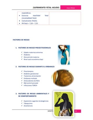 [SUFRIMIENTO FETAL AGUDO] Caso Clínico
HOSPITALREGIONALDE CAJAMARCA 24
esporádicas.
 Excesiva movilidad fetal
(incomodidad fetal)
 Convulsiones fetales
 PH fetal = 7,20 – 7,25
FACTORES DE RIESGO
1. FACTORES DE RIESGO PREGESTACIONALES
 Edades maternas extremas
 Diabetes
 Desnutrición materna
 Nivel socio económico bajo
2. FACTORES DE RIESGO DURANTE EL EMBARAZO
 Preeclampsia
 Diabetes gestacional
 Trastornos alimentación
 Embarazo múltiple
 Antecedentes de RCIU
 Mal control prenatal
 Infecciones TORCH
3. FACTORES DE RIESGO AMBIENTALES Y
DE COMPORTAMIENTO
 Exposición a agentes teratogénicos
 Tabaquismo
 Alcoholismo
 