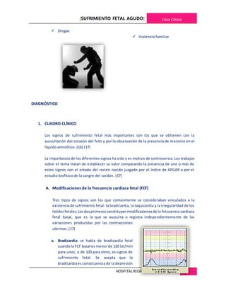 [SUFRIMIENTO FETAL AGUDO] Caso Clínico
HOSPITALREGIONALDE CAJAMARCA 25
 Drogas
 Violencia familiar
DIAGNÓSTICO
1. CUADRO CLÍNICO
Los signos de sufrimiento fetal más importantes son los que se obtienen con la
auscultación del corazón del feto y por la observación de la presencia de meconio en el
líquido amniótico. (16) (17)
La importancia de los diferentes signos ha sido y es motivo de controversia. Los trabajos
sobre el tema tratan de establecer su valor comparando la presencia de uno o más de
estos signos con el estado del recién nacido juzgado por el índice de APGAR o por el
estudio biofísico de la sangre del cordón. (17)
A. Modificaciones de la frecuencia cardiaca fetal (FCF)
Tres tipos de signos son los que comúnmente se consideraban vinculados a la
existenciade sufrimiento fetal: la bradicardia, la taquicardia y la irregularidad de los
latidosfetales.Losdosprimerosconstituyenmodificacionesde la frecuencia cardiaca
fetal basal, que es la que se ausculta o registra independientemente de las
variaciones producidas por las contracciones
uterinas. (17)
a. Bradicardia: se habla de bradicardia fetal
cuandola FCF basal es menor de 120 lat/min
para unos, o de 100 para otros, es signos de
sufrimiento fetal. Se acepta que la
bradicardiaes consecuencia de la depresión
 