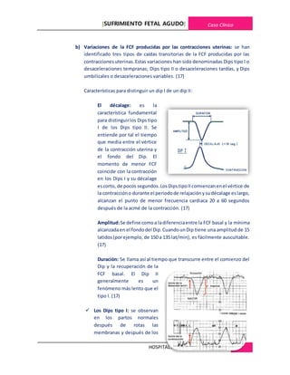 [SUFRIMIENTO FETAL AGUDO] Caso Clínico
HOSPITALREGIONALDE CAJAMARCA 27
b) Variaciones de la FCF producidas por las contracciones uterinas: se han
identificado tres tipos de caídas transitorias de la FCF producidas por las
contraccionesuterinas.Estas variaciones han sido denominadas Dips tipo I o
desaceleraciones tempranas; Dips tipo II o desaceleraciones tardías, y Dips
umbilicales o desaceleraciones variables. (17)
Características para distinguir un dip I de un dip II:
El décalage: es la
característica fundamental
para distinguirlos Dips tipo
I de los Dips tipo II. Se
entiende por tal el tiempo
que media entre el vértice
de la contracción uterina y
el fondo del Dip. El
momento de menor FCF
coincide con la contracción
en los Dips I y su décalage
escorto, de pocos segundos.LosDipstipoIIcomienzanenel vértice de
la contraccióno durante el periodode relajaciónysudécalage eslargo,
alcanzan el punto de menor frecuencia cardiaca 20 a 60 segundos
después de la acmé de la contracción. (17)
Amplitud:Se define comoa ladiferenciaentre la FCF basal y la mínima
alcanzadaen el fondodel Dip.CuandounDip tiene una amplitud de 15
latidos(porejemplo, de 150 a 135 lat/min), es fácilmente auscultable.
(17)
Duración: Se llama así al tiempo que transcurre entre el comienzo del
Dip y la recuperación de la
FCF basal. El Dip II
generalmente es un
fenómeno más lento que el
tipo I. (17)
 Los Dips tipo I: se observan
en los partos normales
después de rotas las
membranas y después de los
 