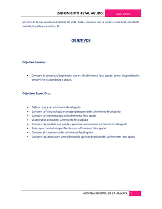 [SUFRIMIENTO FETAL AGUDO] Caso Clínico
HOSPITALREGIONALDE CAJAMARCA 2
permitirán tener una buena calidad de vida. Tales secuelas son la parálisis cerebral, el retardo
mental, la epilepsia y otros. (1)
OBJETIVOS
Objetivo General
 Conocer la complicación prenatal que esel sufrimiento fetal agudo, como diagnosticarlo,
prevenirlo y la conducta a seguir.
Objetivos Específicos
 Definir que esel sufrimientofetalagudo
 Conocerla fisiopatología,etiologíaypatogeniadel sufrimiento fetal agudo
 Conocerla sintomatologíadel sufrimientofetal agudo
 Diagnosticoprecozdel sufrimientofetal agudo
 Conocerlaspruebas que puedenayudara reconocerunsufrimientofetal agudo
 Saberque conducta seguirfrente a unsufrimientofetalagudo
 Conocerel tratamientodel sufrimientofatal agudo
 Conocerlassecuelasenunreciénnacidoque sonproductodel sufrimientofetal agudo
 