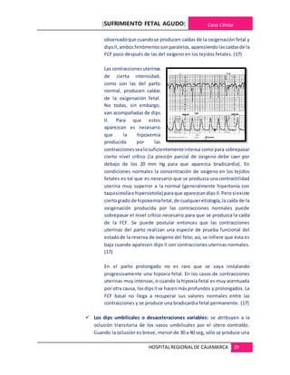 [SUFRIMIENTO FETAL AGUDO] Caso Clínico
HOSPITALREGIONALDE CAJAMARCA 29
observadoque cuandose producen caídas de la oxigenación fetal y
dipsII,ambosfenómenos sonparalelos,apareciendo lascaídasde la
FCF poco después de las del oxígeno en los tejidos fetales. (17)
Las contraccionesuterinas
de cierta intensidad,
como son las del parto
normal, producen caídas
de la oxigenación fetal.
No todas, sin embargo,
van acompañadas de dips
II. Para que estos
aparezcan es necesario
que la hipoxemia
producida por las
contraccionessealosuficientementeintensa como para sobrepasar
cierto nivel crítico (la presión parcial de oxigeno debe caer por
debajo de los 20 mm Hg para que aparezca bradicardia). En
condiciones normales la concentración de oxígeno en los tejidos
fetales es tal que es necesario que se produzca una contractilidad
uterina muy superior a la normal (generalmente hipertonía con
taquisistoliae hipersistolia) paraque aparezcandips II.Perosi existe
ciertogrado de hipoxemiafetal,de cualquieretiología,la caída de la
oxigenación producida por las contracciones normales puede
sobrepasar el nivel crítico necesario para que se produzca la caída
de la FCF. Se puede postular entonces que las contracciones
uterinas del parto realizan una especie de prueba funcional del
estadode la reserva de oxigeno del feto; así, se infiere que ésta es
baja cuando aparecen dips II con contracciones uterinas normales.
(17)
En el parto prolongado no es raro que se vaya instalando
progresivamente una hipoxia fetal. En los casos de contracciones
uterinas muy intensas, o cuando la hipoxia fetal es muy acentuada
por otra causa, losdips IIse hacenmás profundos y prolongados. La
FCF basal no llega a recuperar sus valores normales entre las
contracciones y se produce una bradicardia fetal permanente. (17)
 Los dips umbilicales o desaceleraciones variables: se atribuyen a la
oclusión transitoria de los vasos umbilicales por el útero contraído.
Cuando la oclusión es breve, menor de 30 a 40 seg, sólo se produce una
 
